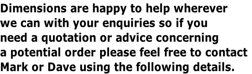 Dimensions are happy to help wherever
we can with your enquiries so if you
need a quotation or advice concerning
a potential order please feel free to contact
Mark or Dave using the following details.
