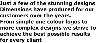 Just a few of the stunning designs
Dimensions have produced for our 
customers over the years.
From simple one colour logos to
more complex designs we strive to
achieve the best possible results
for every client 

